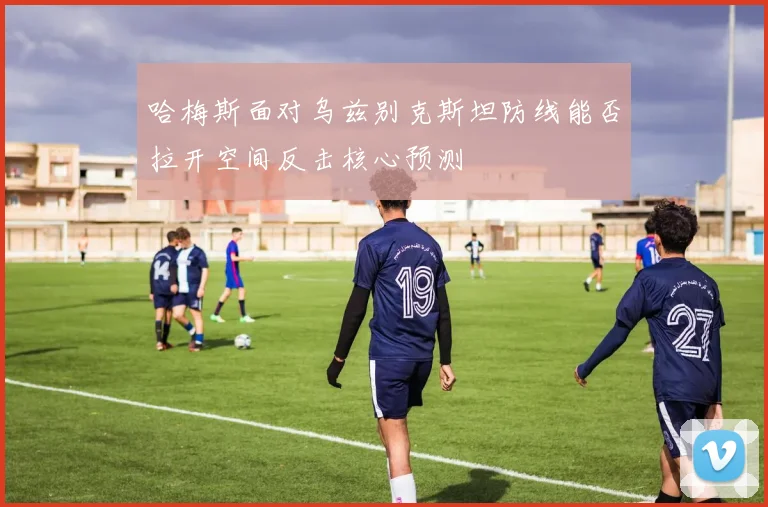 哈梅斯面对乌兹别克斯坦防线能否拉开空间反击核心预测