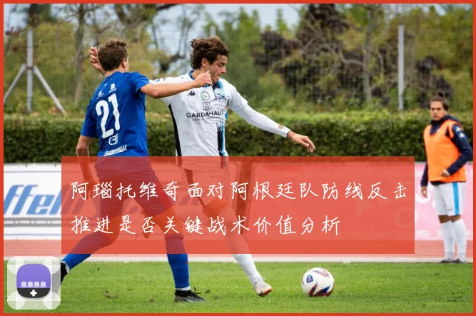 阿瑙托维奇面对阿根廷队防线反击推进是否关键战术价值分析