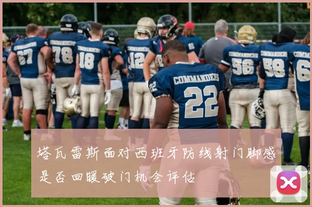 塔瓦雷斯面对西班牙防线射门脚感是否回暖破门机会评估