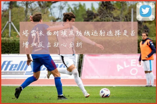 塔雷米面对埃及防线远射选择是否增加反击核心分析