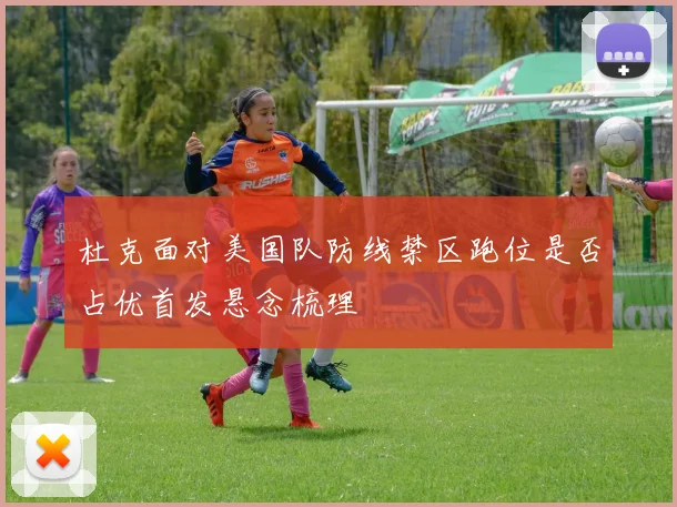 杜克面对美国队防线禁区跑位是否占优首发悬念梳理