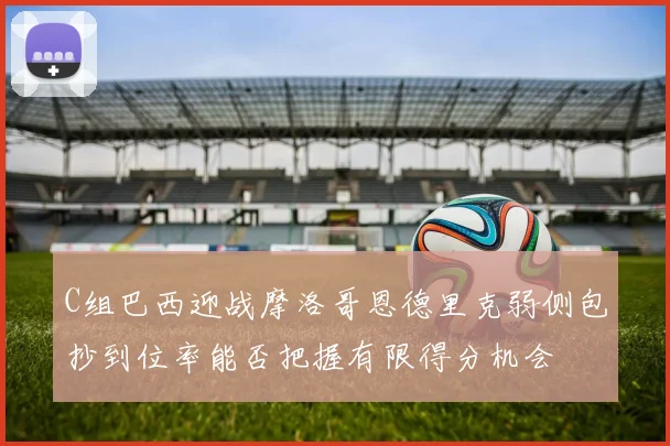 C组巴西迎战摩洛哥恩德里克弱侧包抄到位率能否把握有限得分机会