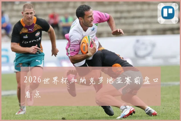 2026世界杯加纳克罗地亚赛前盘口看点