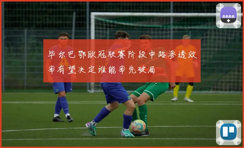 毕尔巴鄂欧冠联赛阶段中路渗透效率有望决定谁能率先破局