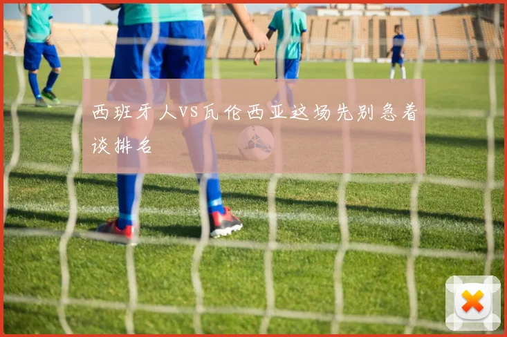 西班牙人vs瓦伦西亚这场先别急着谈排名