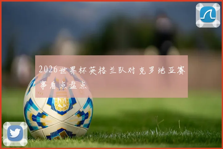 2026世界杯英格兰队对克罗地亚赛事看点盘点