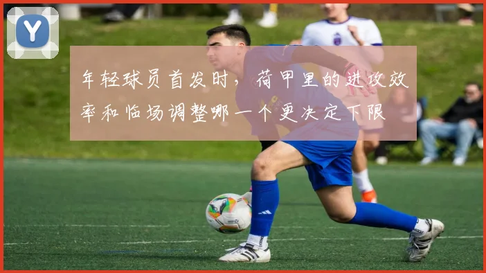 年轻球员首发时，荷甲里的进攻效率和临场调整哪一个更决定下限