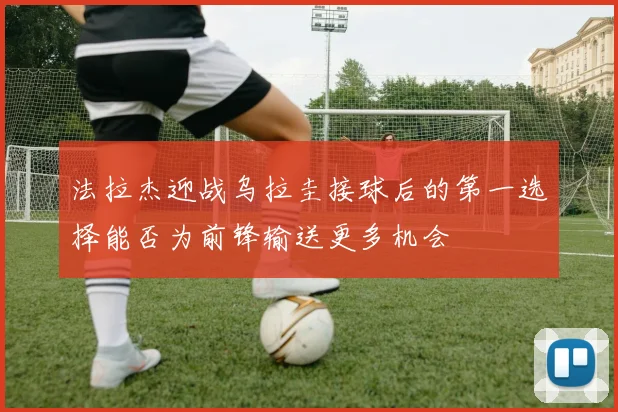 法拉杰迎战乌拉圭接球后的第一选择能否为前锋输送更多机会