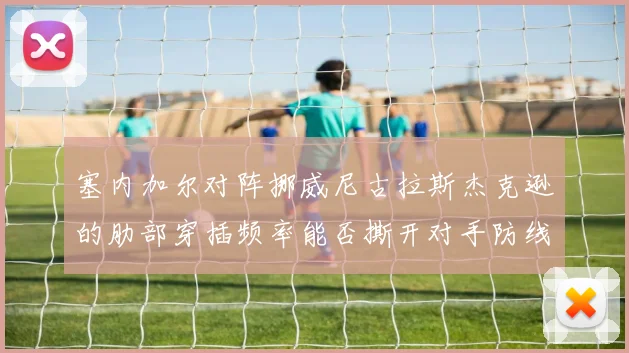 塞内加尔对阵挪威尼古拉斯杰克逊的肋部穿插频率能否撕开对手防线