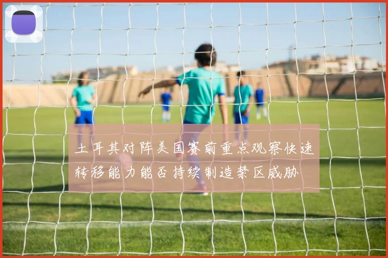 土耳其对阵美国赛前重点观察快速转移能力能否持续制造禁区威胁