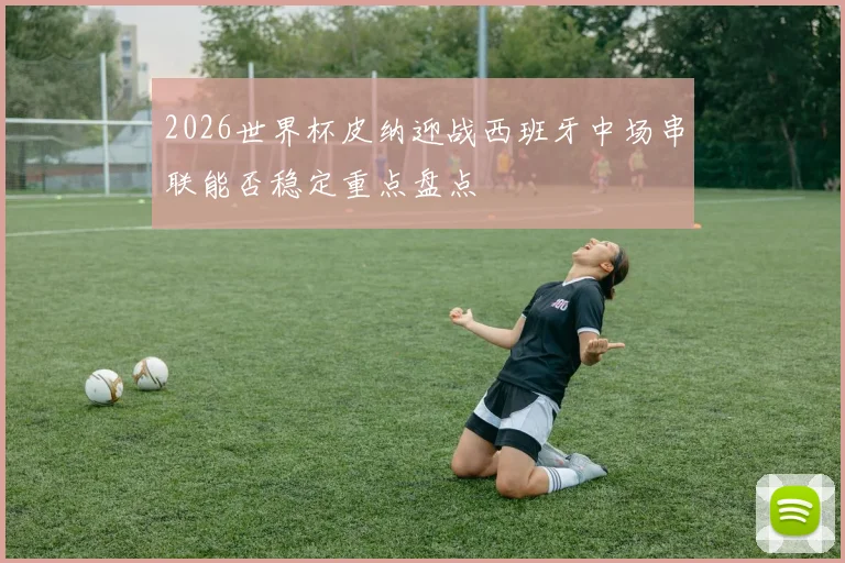 2026世界杯皮纳迎战西班牙中场串联能否稳定重点盘点