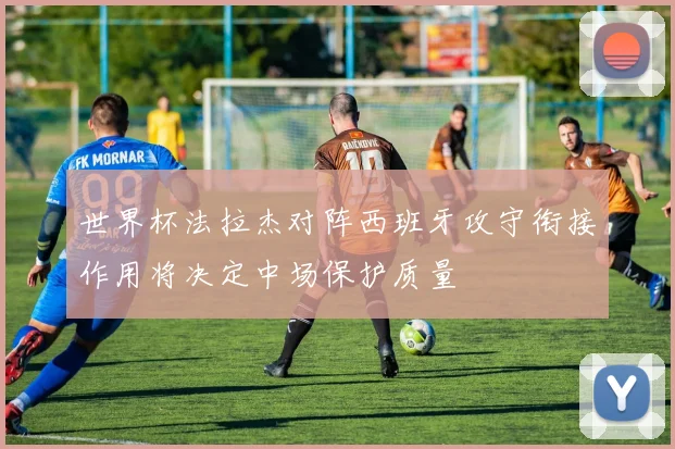 世界杯法拉杰对阵西班牙攻守衔接作用将决定中场保护质量
