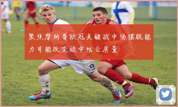 聚焦摩纳哥欧冠关键战中场摆脱能力可能改变边中结合质量