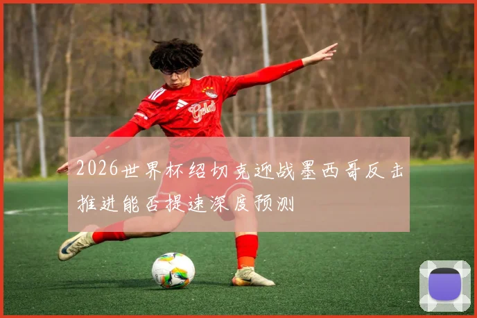2026世界杯绍切克迎战墨西哥反击推进能否提速深度预测