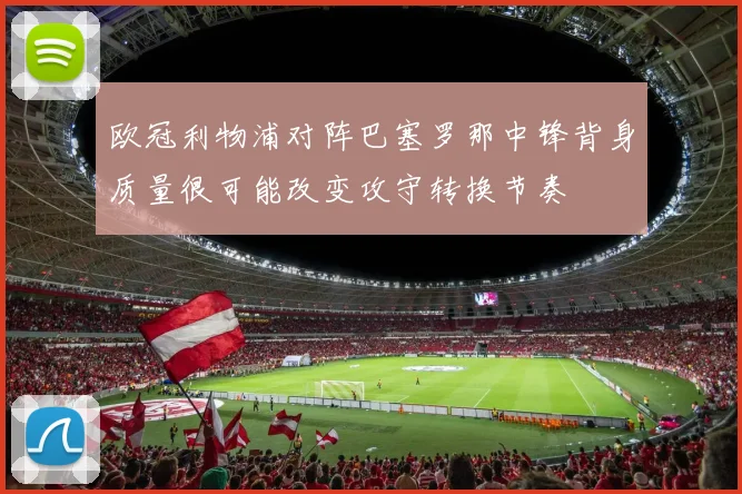 欧冠利物浦对阵巴塞罗那中锋背身质量很可能改变攻守转换节奏