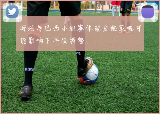 海地与巴西小组赛体能分配策略可能影响下半场调整