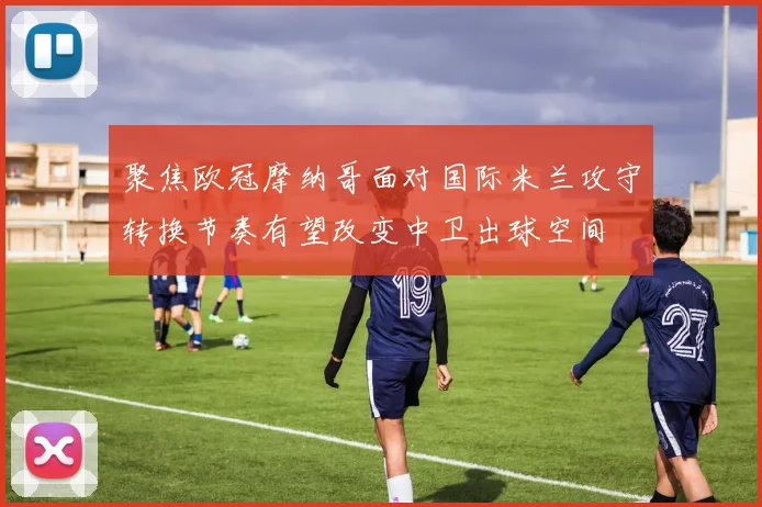 聚焦欧冠摩纳哥面对国际米兰攻守转换节奏有望改变中卫出球空间