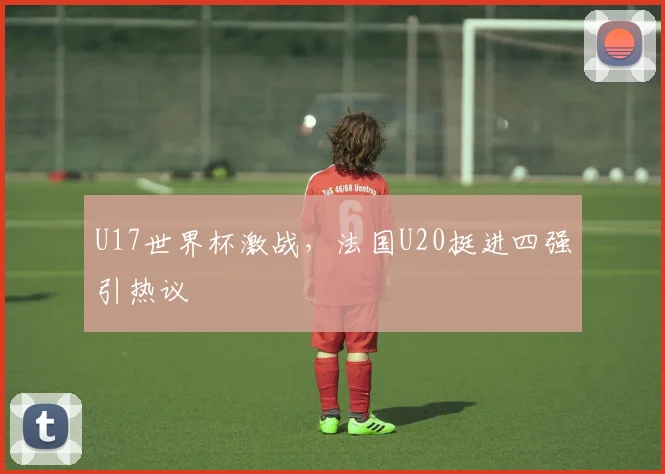 U17世界杯激战，法国U20挺进四强引热议