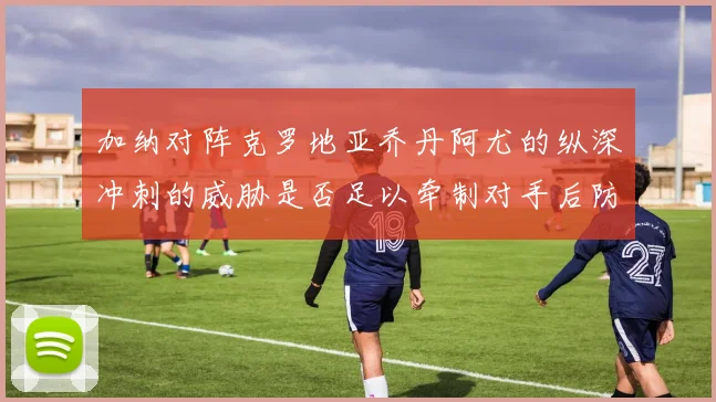 加纳对阵克罗地亚乔丹阿尤的纵深冲刺的威胁是否足以牵制对手后防