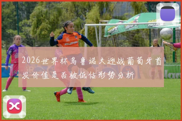 2026世界杯乌鲁诺夫迎战葡萄牙首发价值是否被低估形势分析