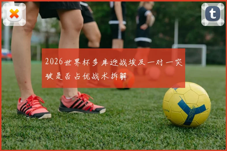 2026世界杯多库迎战埃及一对一突破是否占优战术拆解