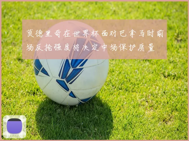 莫德里奇在世界杯面对巴拿马时前场反抢强度将决定中场保护质量