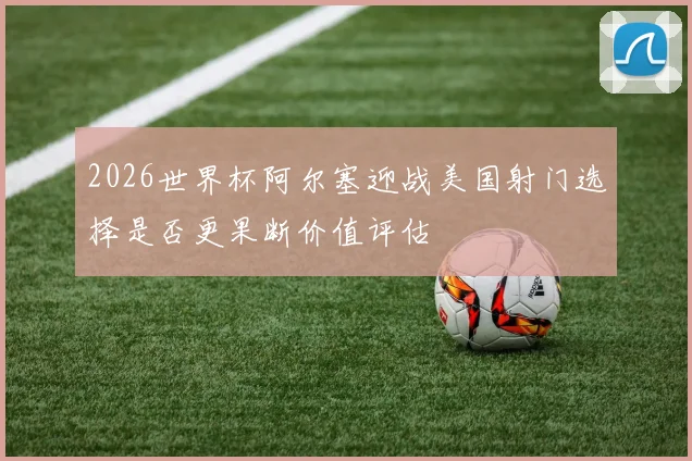 2026世界杯阿尔塞迎战美国射门选择是否更果断价值评估
