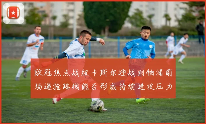 欧冠焦点战纽卡斯尔迎战利物浦前场逼抢路线能否形成持续进攻压力