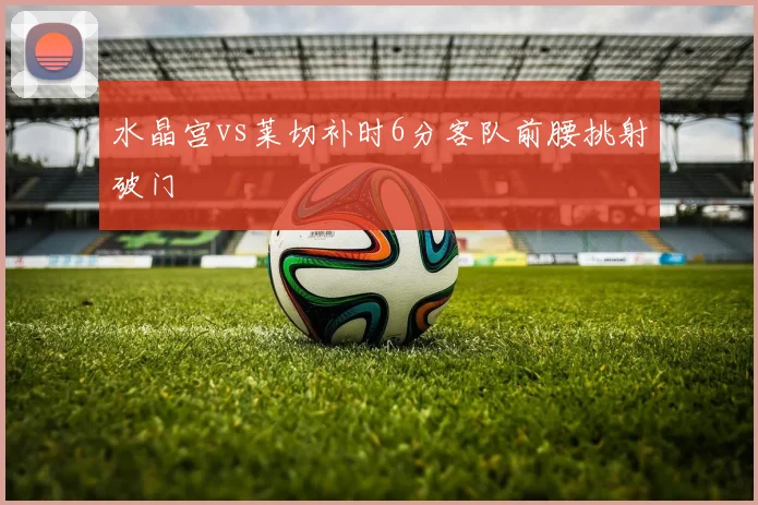 水晶宫vs莱切补时6分客队前腰挑射破门
