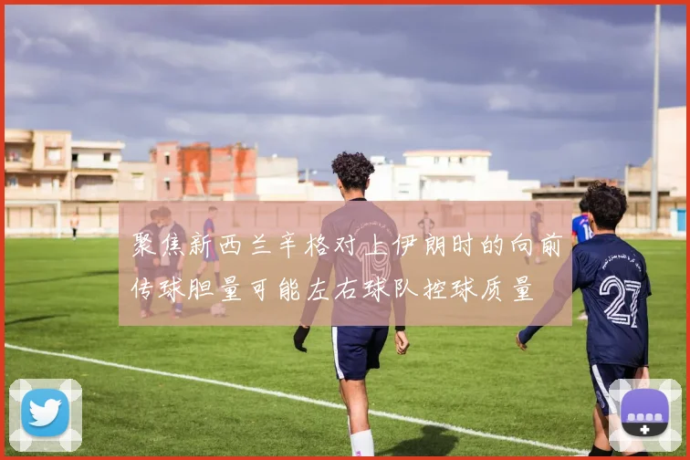 聚焦新西兰辛格对上伊朗时的向前传球胆量可能左右球队控球质量